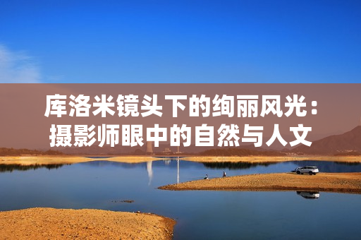 库洛米镜头下的绚丽风光：摄影师眼中的自然与人文