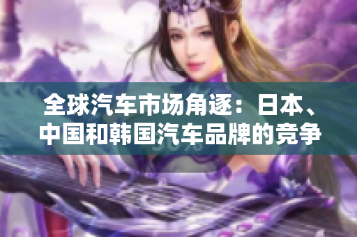 全球汽车市场角逐：日本、中国和韩国汽车品牌的竞争分析
