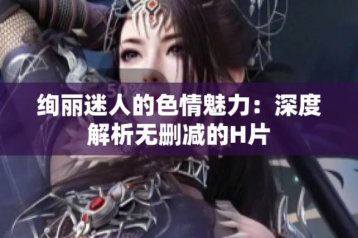 绚丽迷人的色情魅力：深度解析无删减的H片