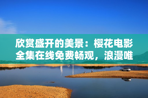 欣赏盛开的美景：樱花电影全集在线免费畅观，浪漫唯美情怀共鉴赏