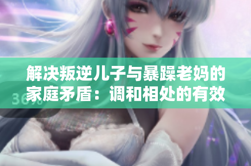 解决叛逆儿子与暴躁老妈的家庭矛盾：调和相处的有效策略