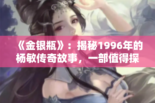 《金银瓶》：揭秘1996年的杨敏传奇故事，一部值得探索的文学经典