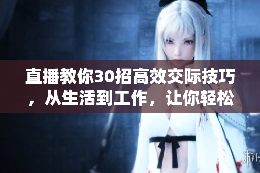 直播教你30招高效交际技巧，从生活到工作，让你轻松打造人脉网络