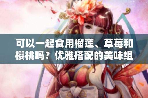 可以一起食用榴莲、草莓和樱桃吗？优雅搭配的美味组合！