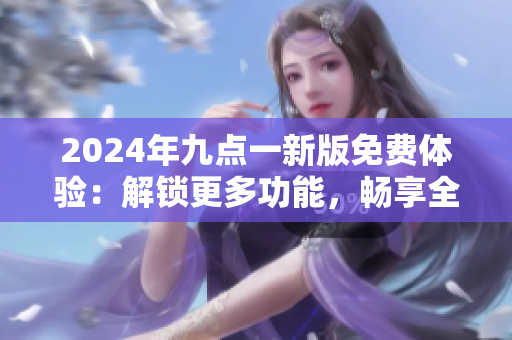 2024年九点一新版免费体验：解锁更多功能，畅享全新体验!
