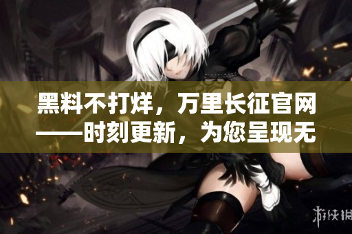 黑料不打烊，万里长征官网——时刻更新，为您呈现无尽新鲜资讯