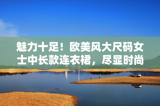 魅力十足！欧美风大尺码女士中长款连衣裙，尽显时尚与舒适