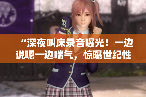 “深夜叫床录音曝光！一边说嗯一边喘气，惊曝世纪性内幕！”