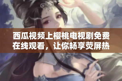 西瓜视频上樱桃电视剧免费在线观看，让你畅享荧屏热门剧集的最佳选择