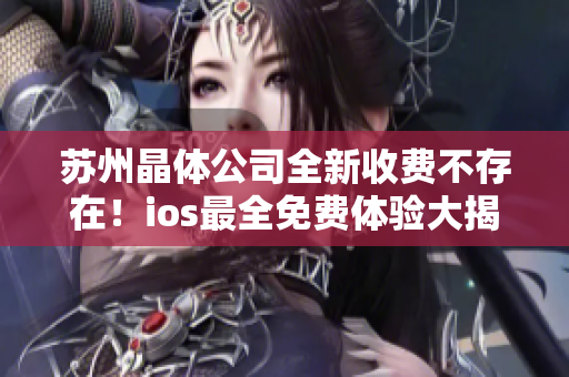 苏州晶体公司全新收费不存在！ios最全免费体验大揭秘