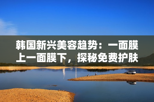 韩国新兴美容趋势：一面膜上一面膜下，探秘免费护肤新风潮