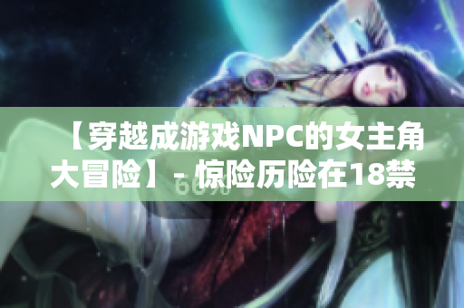 【穿越成游戏NPC的女主角大冒险】- 惊险历险在18禁游戏世界
