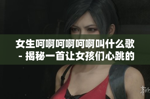 女生呵啊呵啊呵啊叫什么歌 - 揭秘一首让女孩们心跳的歌曲