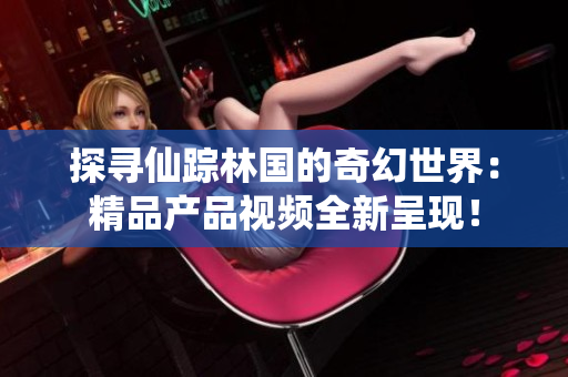 探寻仙踪林国的奇幻世界：精品产品视频全新呈现！