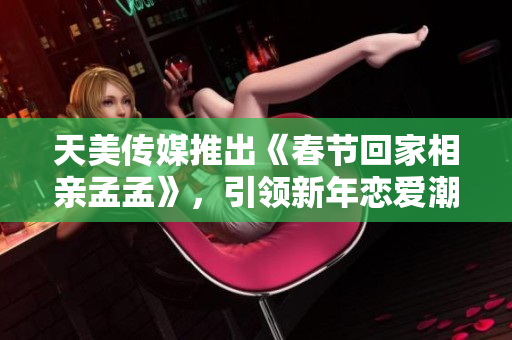 天美传媒推出《春节回家相亲孟孟》，引领新年恋爱潮流