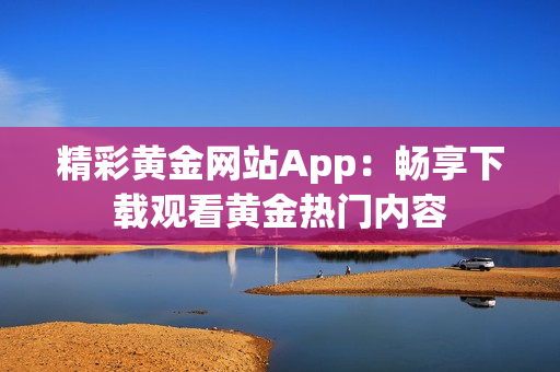 精彩黄金网站App：畅享下载观看黄金热门内容