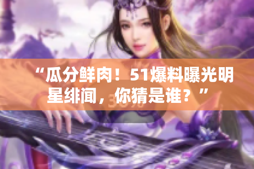 “瓜分鲜肉！51爆料曝光明星绯闻，你猜是谁？”