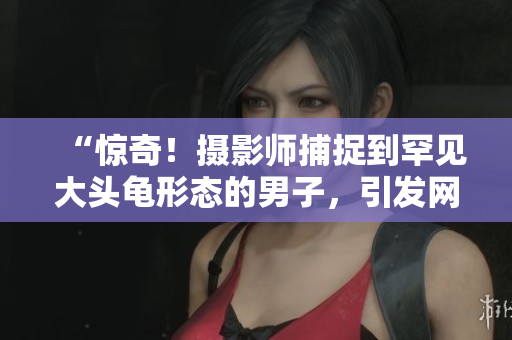 “惊奇！摄影师捕捉到罕见大头龟形态的男子，引发网友热议！”