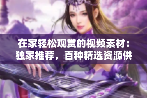 在家轻松观赏的视频素材：独家推荐，百种精选资源供您选择