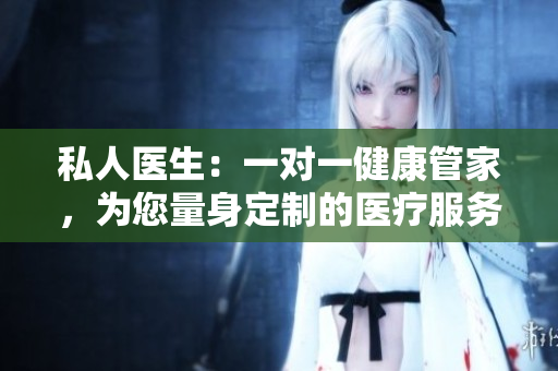 私人医生：一对一健康管家，为您量身定制的医疗服务