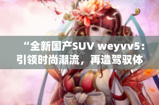 “全新国产SUV weyvv5：引领时尚潮流，再造驾驭体验！”