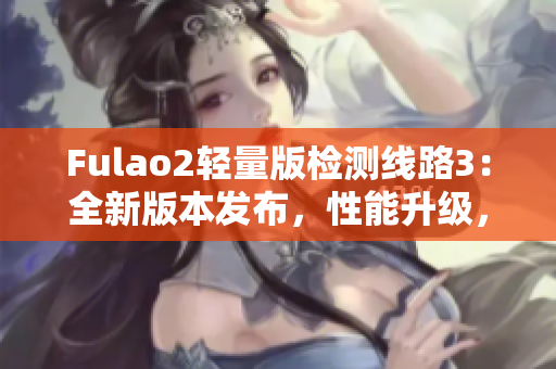 Fulao2轻量版检测线路3：全新版本发布，性能升级，更精准更稳定