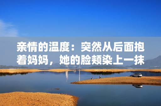 亲情的温度：突然从后面抱着妈妈，她的脸颊染上一抹红晕