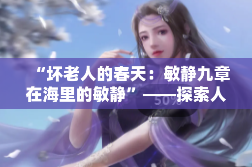 “坏老人的春天：敏静九章在海里的敏静”——探索人性与自然的和谐篇章