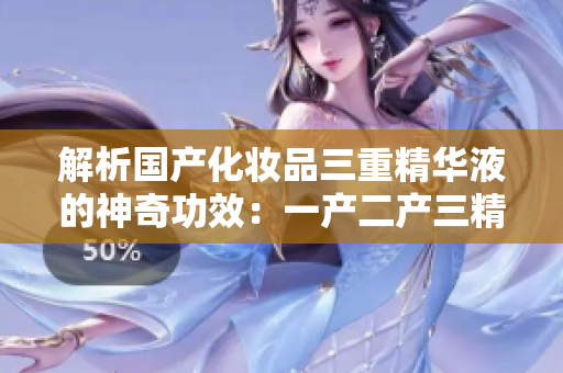 解析国产化妆品三重精华液的神奇功效：一产二产三精华液成分及功效分析