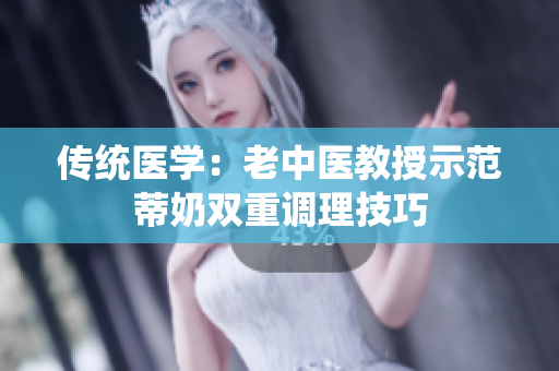 传统医学：老中医教授示范蒂奶双重调理技巧