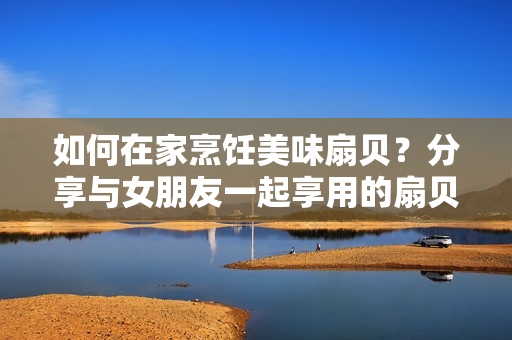 如何在家烹饪美味扇贝？分享与女朋友一起享用的扇贝食谱