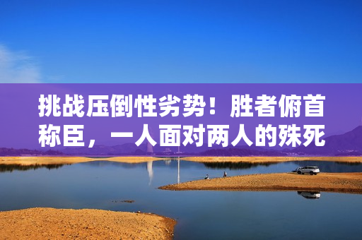 挑战压倒性劣势！胜者俯首称臣，一人面对两人的殊死较量