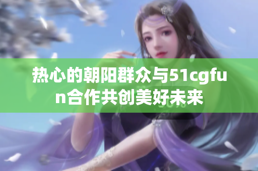 热心的朝阳群众与51cgfun合作共创美好未来
