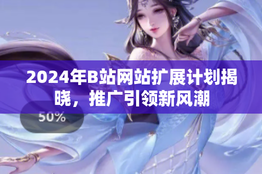 2024年B站网站扩展计划揭晓，推广引领新风潮