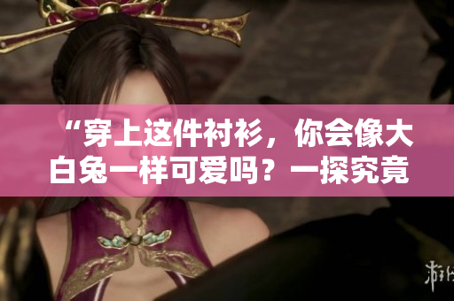“穿上这件衬衫，你会像大白兔一样可爱吗？一探究竟！”