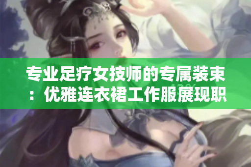 专业足疗女技师的专属装束：优雅连衣裙工作服展现职业魅力