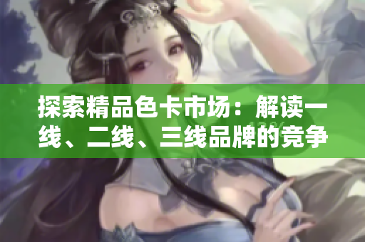 探索精品色卡市场：解读一线、二线、三线品牌的竞争格局与趋势
