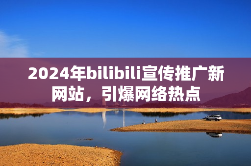 2024年bilibili宣传推广新网站，引爆网络热点