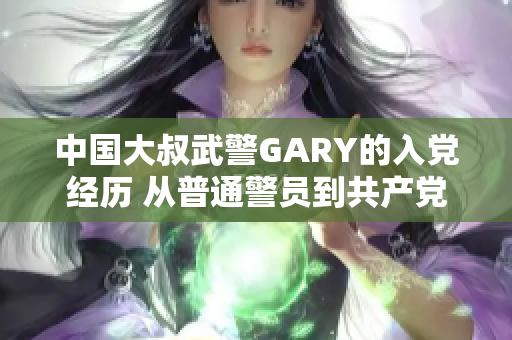 中国大叔武警GARY的入党经历 从普通警员到共产党党员的蜕变