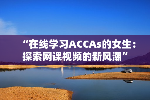“在线学习ACCAs的女生：探索网课视频的新风潮”