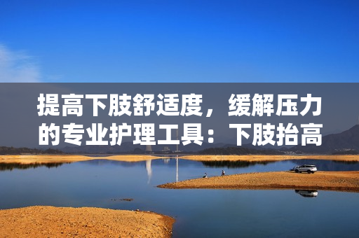提高下肢舒适度，缓解压力的专业护理工具：下肢抬高垫