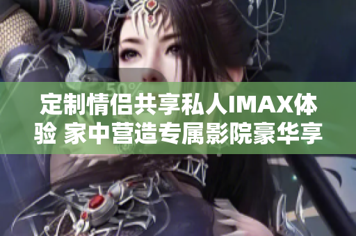 定制情侣共享私人IMAX体验 家中营造专属影院豪华享受