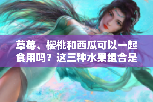 草莓、樱桃和西瓜可以一起食用吗？这三种水果组合是否健康？