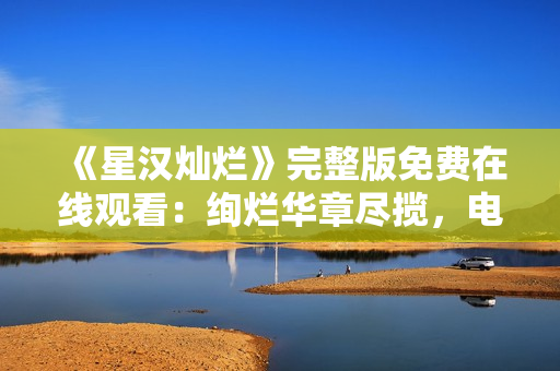 《星汉灿烂》完整版免费在线观看：绚烂华章尽揽，电视剧魅力无限