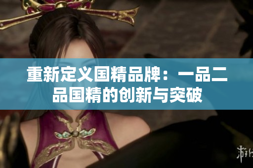 重新定义国精品牌：一品二品国精的创新与突破