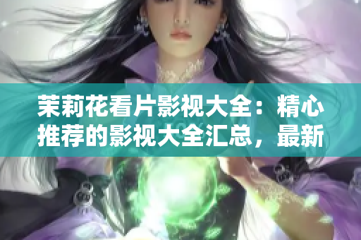 茉莉花看片影视大全：精心推荐的影视大全汇总，最新电影、热门剧集一网打尽