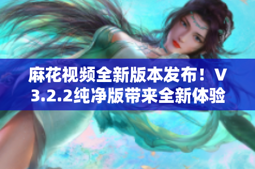 麻花视频全新版本发布！V3.2.2纯净版带来全新体验！