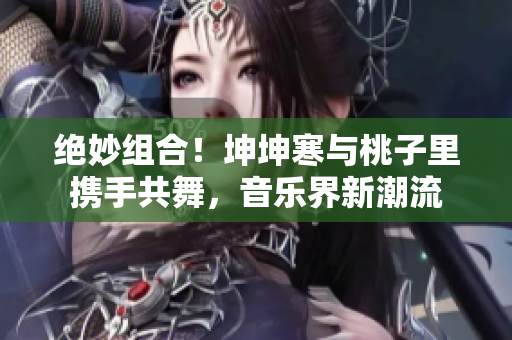 绝妙组合！坤坤寒与桃子里携手共舞，音乐界新潮流