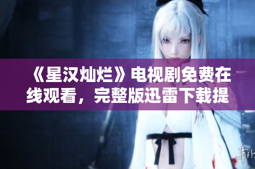 《星汉灿烂》电视剧免费在线观看，完整版迅雷下载提供，精彩剧情不容错过！
