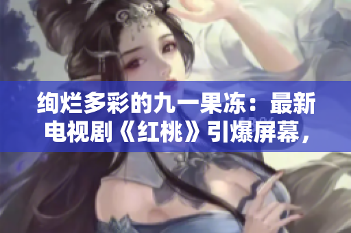 绚烂多彩的九一果冻：最新电视剧《红桃》引爆屏幕，甜蜜剧情吸引万千观众！